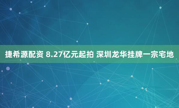捷希源配资 8.27亿元起拍 深圳龙华挂牌一宗宅地