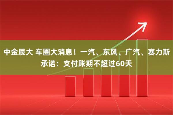 中金辰大 车圈大消息！一汽、东风、广汽、赛力斯承诺：支付账期不超过60天