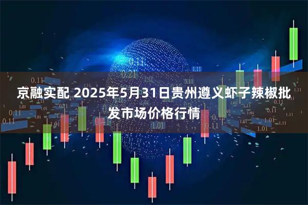 京融实配 2025年5月31日贵州遵义虾子辣椒批发市场价格行情