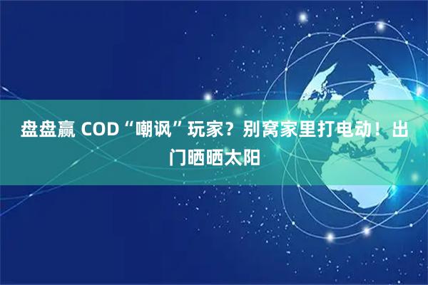 盘盘赢 COD“嘲讽”玩家？别窝家里打电动！出门晒晒太阳