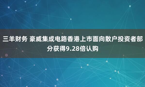 三羊财务 豪威集成电路香港上市面向散户投资者部分获得9.28倍认购