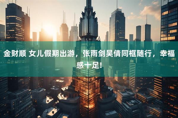 金财顺 女儿假期出游，张雨剑吴倩同框随行，幸福感十足!