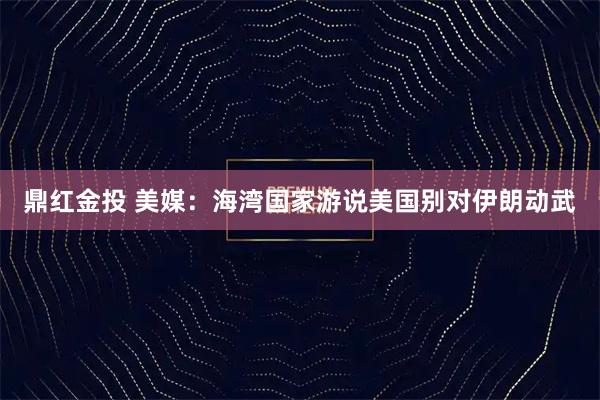鼎红金投 美媒：海湾国家游说美国别对伊朗动武