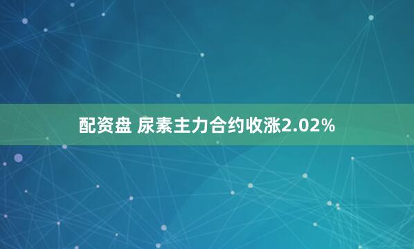 配资盘 尿素主力合约收涨2.02%