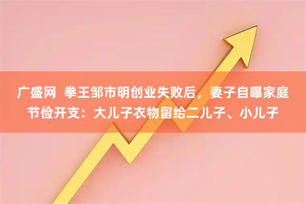 广盛网  拳王邹市明创业失败后，妻子自曝家庭节俭开支：大儿子衣物留给二儿子、小儿子