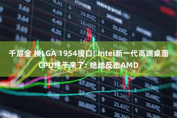 千层金 换LGA 1954接口! Intel新一代高端桌面CPU终于来了: 绝地反击AMD