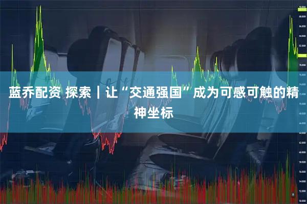 蓝乔配资 探索｜让“交通强国”成为可感可触的精神坐标