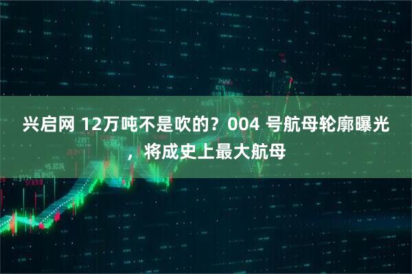 兴启网 12万吨不是吹的？004 号航母轮廓曝光，将成史上最大航母