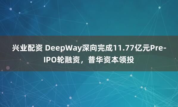 兴业配资 DeepWay深向完成11.77亿元Pre-IPO轮融资，普华资本领投