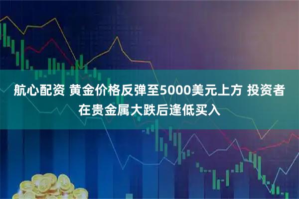 航心配资 黄金价格反弹至5000美元上方 投资者在贵金属大跌后逢低买入