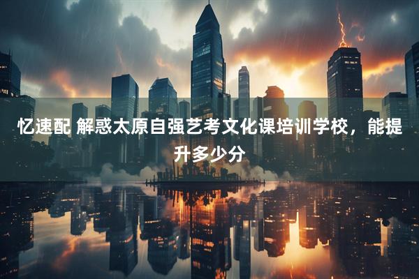 忆速配 解惑太原自强艺考文化课培训学校，能提升多少分