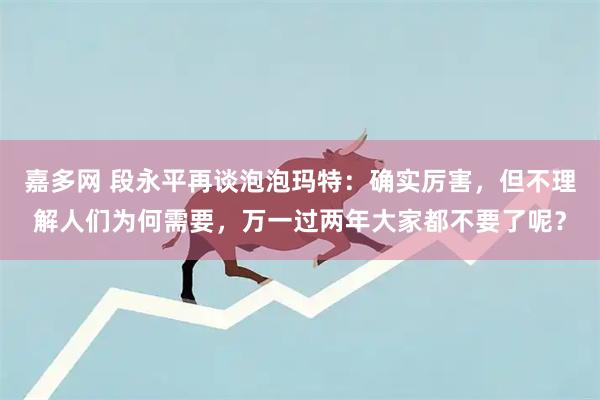 嘉多网 段永平再谈泡泡玛特：确实厉害，但不理解人们为何需要，万一过两年大家都不要了呢？
