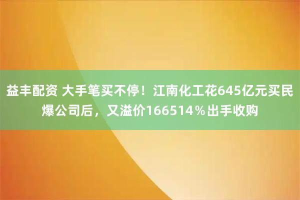 益丰配资 大手笔买不停！江南化工花645亿元买民爆公司后，又溢价166514％出手收购