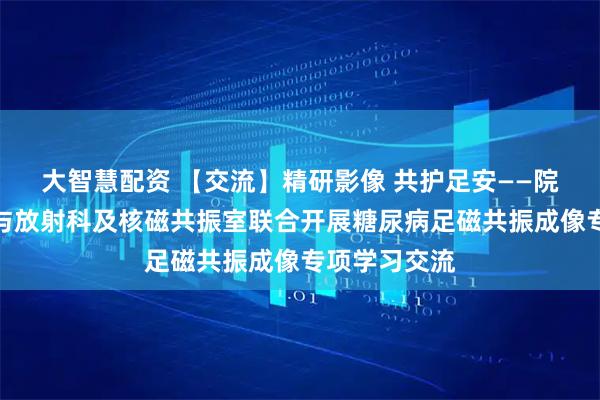 大智慧配资 【交流】精研影像 共护足安——院周围血管科与放射科及核磁共振室联合开展糖尿病足磁共振成像专项学习交流