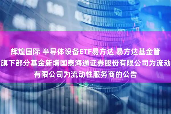 辉煌国际 半导体设备ETF易方达 易方达基金管理有限公司关于旗下部分基金新增国泰海通证券股份有限公司为流动性服务商的公告