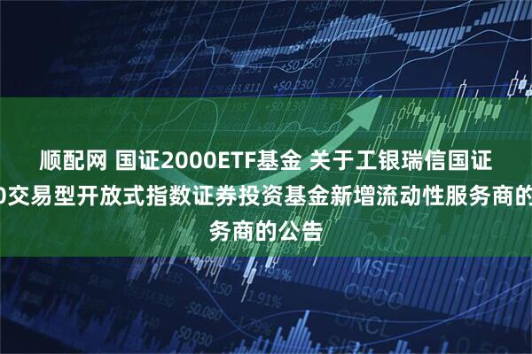 顺配网 国证2000ETF基金 关于工银瑞信国证2000交易型开放式指数证券投资基金新增流动性服务商的公告