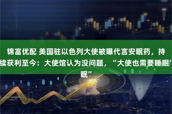 锦富优配 美国驻以色列大使被曝代言安眠药，持续获利至今：大使馆认为没问题，“大使也需要睡眠”