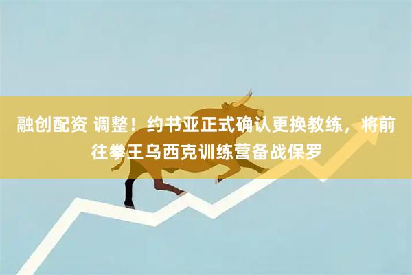 融创配资 调整！约书亚正式确认更换教练，将前往拳王乌西克训练营备战保罗