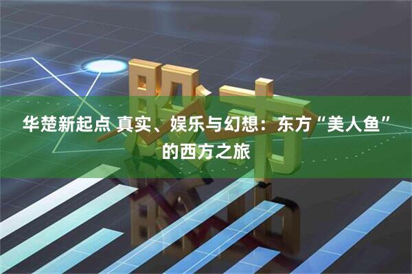 华楚新起点 真实、娱乐与幻想：东方“美人鱼”的西方之旅