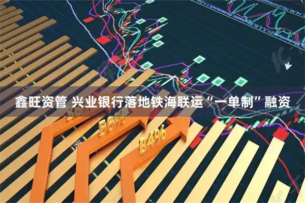 鑫旺资管 兴业银行落地铁海联运“一单制”融资