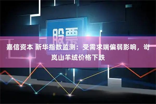 嘉信资本 新华指数监测：受需求端偏弱影响，岢岚山羊绒价格下跌