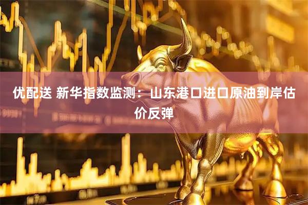 优配送 新华指数监测：山东港口进口原油到岸估价反弹