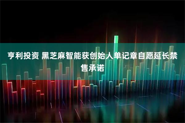 亨利投资 黑芝麻智能获创始人单记章自愿延长禁售承诺