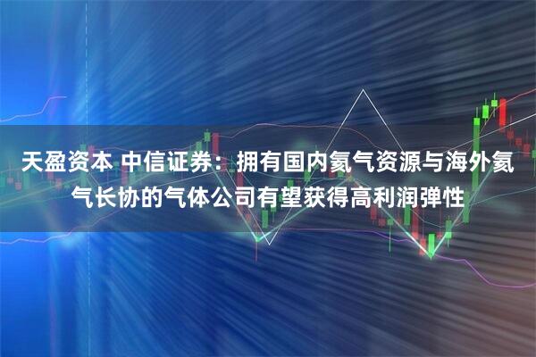 天盈资本 中信证券：拥有国内氦气资源与海外氦气长协的气体公司有望获得高利润弹性