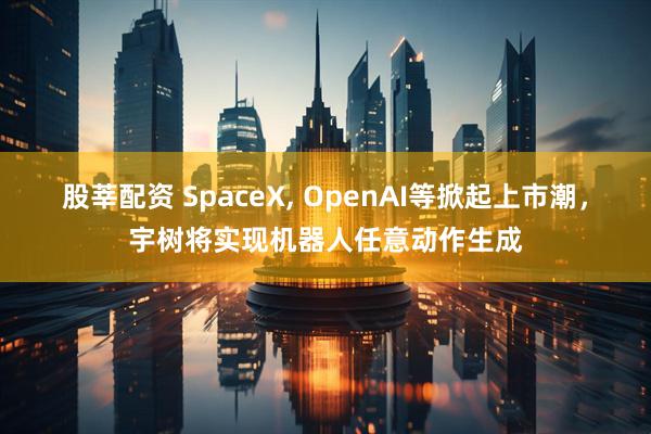 股莘配资 SpaceX, OpenAI等掀起上市潮，宇树将实现机器人任意动作生成