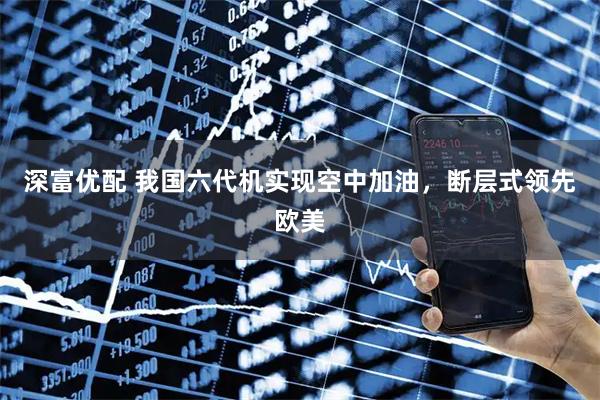深富优配 我国六代机实现空中加油，断层式领先欧美