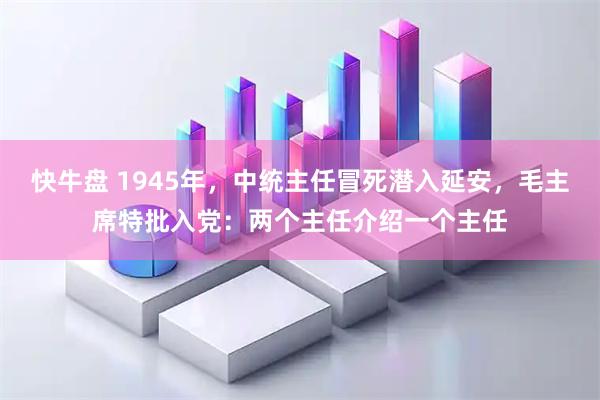 快牛盘 1945年，中统主任冒死潜入延安，毛主席特批入党：两个主任介绍一个主任