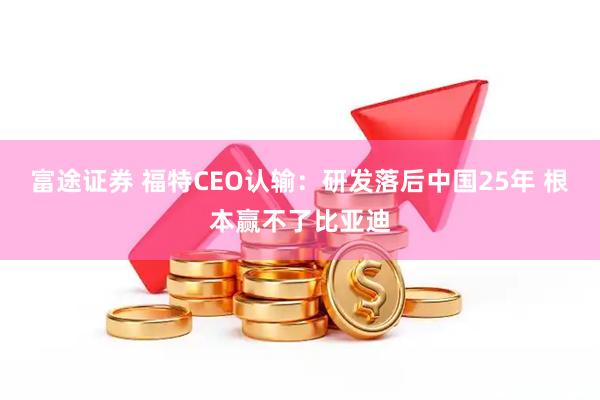 富途证券 福特CEO认输：研发落后中国25年 根本赢不了比亚迪