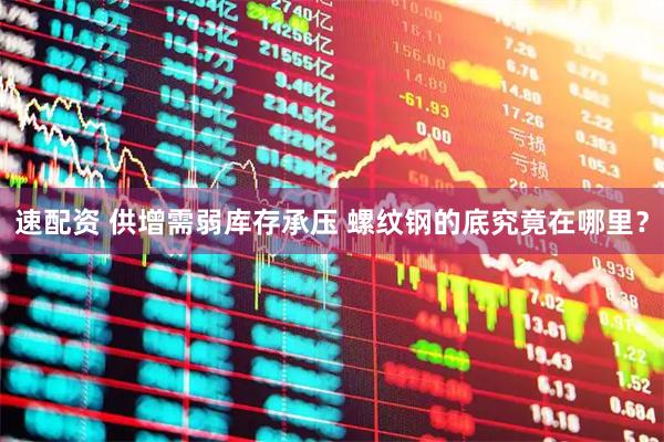 速配资 供增需弱库存承压 螺纹钢的底究竟在哪里？